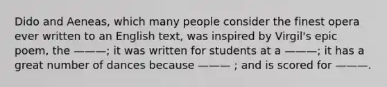Dido and Aeneas, which many people consider the finest opera ever written to an English text, was inspired by Virgil's epic poem, the ———; it was written for students at a ———; it has a great number of dances because ——— ; and is scored for ———.