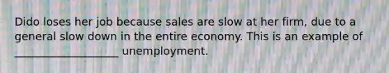 Dido loses her job because sales are slow at her firm, due to a general slow down in the entire economy. This is an example of ___________________ unemployment.