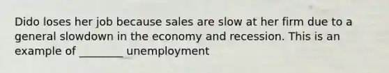 Dido loses her job because sales are slow at her firm due to a general slowdown in the economy and recession. This is an example of ________ unemployment