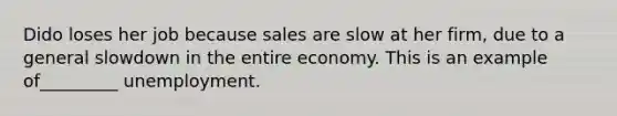 Dido loses her job because sales are slow at her firm, due to a general slowdown in the entire economy. This is an example of_________ unemployment.