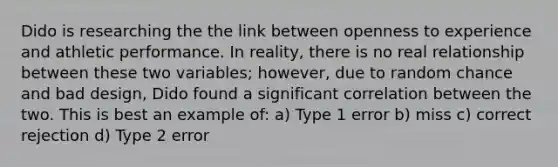 Dido is researching the the link between openness to experience and athletic performance. In reality, there is no real relationship between these two variables; however, due to random chance and bad design, Dido found a significant correlation between the two. This is best an example of: a) Type 1 error b) miss c) correct rejection d) Type 2 error