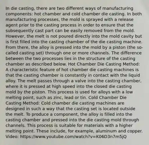 In die casting, there are two different ways of manufacturing components: hot chamber and cold chamber die casting. In both manufacturing processes, the mold is sprayed with a release agent prior to the casting process in order to ensure that the subsequently cast part can be easily removed from the mold. However, the melt is not poured directly into the mold cavity but is first filled into the casting chamber of the die casting machine. From there, the alloy is pressed into the mold by a piston (the so-called casting set) through one or more channels. The difference between the two processes lies in the structure of the casting chamber as described below. Hot Chamber Die Casting Method: A characteristic feature of hot chamber die casting machines is that the casting chamber is constantly in contact with the liquid alloy. The melt passes through a valve into the casting chamber, where it is pressed at high speed into the closed die casting mold by the piston. This process is used for alloys with a low melting point, such as zinc, lead or tin. Cold Chamber Die Casting Method: Cold chamber die casting machines are designed in such a way that the casting set is located outside the melt. To produce a component, the alloy is filled into the casting chamber and pressed into the die casting mold through channels. This process is suitable for materials with a higher melting point. These include, for example, aluminum and copper. Video: https://www.youtube.com/watch?v=K06D3n7m5jQ