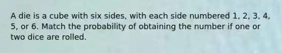 A die is a cube with six sides, with each side numbered 1, 2, 3, 4, 5, or 6. Match the probability of obtaining the number if one or two dice are rolled.