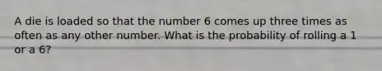 A die is loaded so that the number 6 comes up three times as often as any other number. What is the probability of rolling a 1 or a 6?