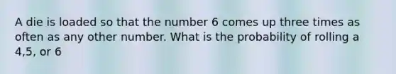 A die is loaded so that the number 6 comes up three times as often as any other number. What is the probability of rolling a 4,5, or 6