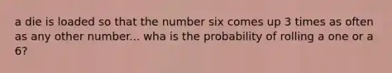 a die is loaded so that the number six comes up 3 times as often as any other number... wha is the probability of rolling a one or a 6?