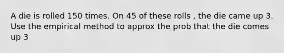 A die is rolled 150 times. On 45 of these rolls , the die came up 3. Use the empirical method to approx the prob that the die comes up 3