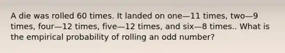 A die was rolled 60 times. It landed on one—11 times, two—9 times, four—12 times, five—12 times, and six—8 times.. What is the empirical probability of rolling an odd number?