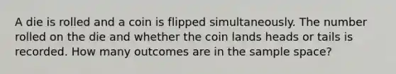 A die is rolled and a coin is flipped simultaneously. The number rolled on the die and whether the coin lands heads or tails is recorded. How many outcomes are in the sample space?