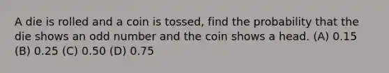 A die is rolled and a coin is tossed, find the probability that the die shows an odd number and the coin shows a head. (A) 0.15 (B) 0.25 (C) 0.50 (D) 0.75