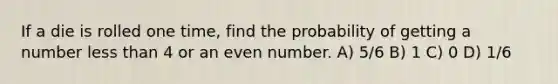 If a die is rolled one time, find the probability of getting a number less than 4 or an even number. A) 5/6 B) 1 C) 0 D) 1/6