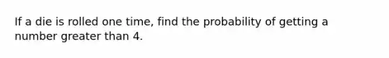 If a die is rolled one time, find the probability of getting a number greater than 4.