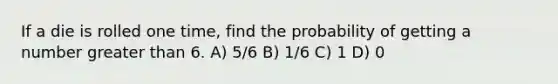 If a die is rolled one time, find the probability of getting a number greater than 6. A) 5/6 B) 1/6 C) 1 D) 0