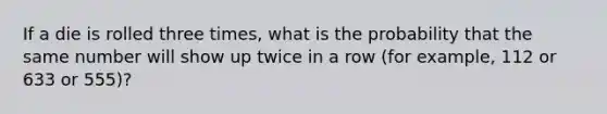 If a die is rolled three times, what is the probability that the same number will show up twice in a row (for example, 112 or 633 or 555)?