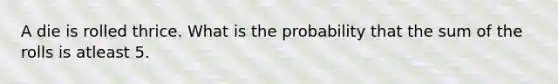 A die is rolled thrice. What is the probability that the sum of the rolls is atleast 5.