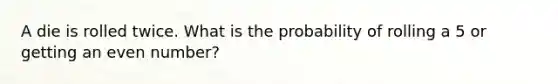 A die is rolled twice. What is the probability of rolling a 5 or getting an even number?