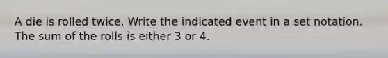 A die is rolled twice. Write the indicated event in a set notation. The sum of the rolls is either 3 or 4.