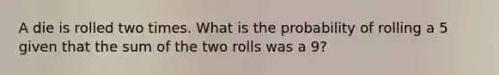 A die is rolled two times. What is the probability of rolling a 5 given that the sum of the two rolls was a 9?