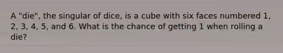 A "die", the singular of dice, is a cube with six faces numbered 1, 2, 3, 4, 5, and 6. What is the chance of getting 1 when rolling a die?