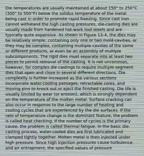 Die temperatures are usually maintained at about 150° to 250°C (300° to 500°F) below the solidus temperature of the metal being cast in order to promote rapid freezing. Since cast iron cannot withstand the high casting pressures, die-casting dies are usually made from hardened hot-work tool steels and are typically quite expensive. As shown in Figure 13-4, the dies may be relatively simple, containing only one or two mold cavities, or they may be complex, containing multiple cavities of the same or different products, or even be an assembly of multiple subcomponents. The rigid dies must separate into at least two pieces to permit removal of the casting. It is not uncommon, however, for complex die castings to require multiple-segment dies that open and close in several different directions. Die complexity is further increased as the various sections incorporate water-cooling passages, retractable cores, and moving pins to knock out or eject the finished casting. Die life is usually limited by wear (or erosion), which is strongly dependent on the temperature of the molten metal. Surface cracking can also occur in response to the large number of heating and cooling cycles that are experienced by the die surfaces. If the rate of temperature change is the dominant feature, the problem is called heat checking. If the number of cycles is the primary cause, the problem is called thermal fatigue. In the basic die-casting process, water-cooled dies are first lubricated and clamped tightly together. Molten metal is then injected under high pressure. Since high injection pressures cause turbulence and air entrapment, the specified values of pressure