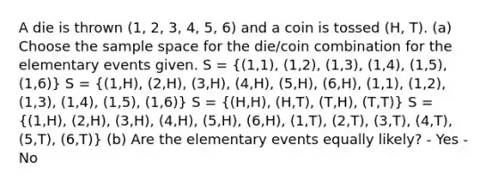 A die is thrown (1, 2, 3, 4, 5, 6) and a coin is tossed (H, T). (a) Choose the sample space for the die/coin combination for the elementary events given. S = ((1,1), (1,2), (1,3), (1,4), (1,5), (1,6)) S = ((1,H), (2,H), (3,H), (4,H), (5,H), (6,H), (1,1), (1,2), (1,3), (1,4), (1,5), (1,6)) S = ((H,H), (H,T), (T,H), (T,T)) S = ((1,H), (2,H), (3,H), (4,H), (5,H), (6,H), (1,T), (2,T), (3,T), (4,T), (5,T), (6,T)) (b) Are the elementary events equally likely? - Yes - No