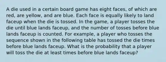 A die used in a certain board game has eight faces, of which are red, are yellow, and are blue. Each face is equally likely to land faceup when the die is tossed. In the game, a player tosses the die until blue lands faceup, and the number of tosses before blue lands faceup is counted. For example, a player who tosses the sequence shown in the following table has tossed the die times before blue lands faceup. What is the probability that a player will toss the die at least times before blue lands faceup?