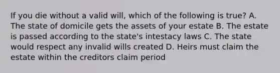 If you die without a valid will, which of the following is true? A. The state of domicile gets the assets of your estate B. The estate is passed according to the state's intestacy laws C. The state would respect any invalid wills created D. Heirs must claim the estate within the creditors claim period