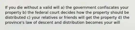 If you die without a valid will a) the government confiscates your property b) the federal court decides how the property should be distributed c) your relatives or friends will get the property d) the province's law of descent and distribution becomes your will