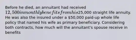 Before he died, an annuitant had received 12,500 in monthly benefits from his25,000 straight life annuity. He was also the insured under a 50,000 paid-up whole life policy that named his wife as primary beneficiary. Considering both contracts, how much will the annuitant's spouse receive in benefits