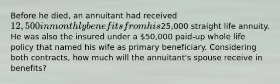 Before he died, an annuitant had received 12,500 in monthly benefits from his25,000 straight life annuity. He was also the insured under a 50,000 paid-up whole life policy that named his wife as primary beneficiary. Considering both contracts, how much will the annuitant's spouse receive in benefits?