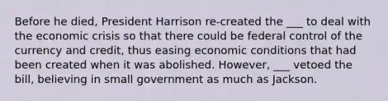 Before he died, President Harrison re-created the ___ to deal with the economic crisis so that there could be federal control of the currency and credit, thus easing economic conditions that had been created when it was abolished. However, ___ vetoed the bill, believing in small government as much as Jackson.