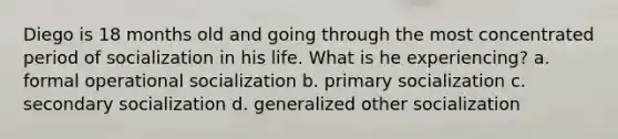 Diego is 18 months old and going through the most concentrated period of socialization in his life. What is he experiencing? a. formal operational socialization b. primary socialization c. secondary socialization d. generalized other socialization