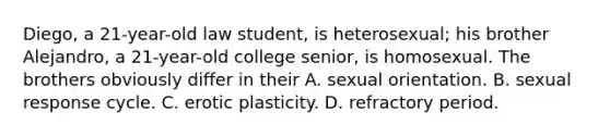 Diego, a 21-year-old law student, is heterosexual; his brother Alejandro, a 21-year-old college senior, is homosexual. The brothers obviously differ in their A. sexual orientation. B. sexual response cycle. C. erotic plasticity. D. refractory period.