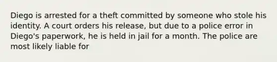 Diego is arrested for a theft committed by someone who stole his identity. A court orders his release, but due to a police error in Diego's paperwork, he is held in jail for a month. The police are most likely liable for