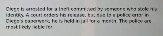 Diego is arrested for a theft committed by someone who stole his identity. A court orders his release, but due to a police error in Diego's paperwork, he is held in jail for a month. The police are most likely liable for​