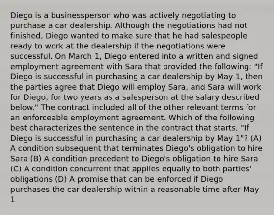 Diego is a businessperson who was actively negotiating to purchase a car dealership. Although the negotiations had not finished, Diego wanted to make sure that he had salespeople ready to work at the dealership if the negotiations were successful. On March 1, Diego entered into a written and signed employment agreement with Sara that provided the following: "If Diego is successful in purchasing a car dealership by May 1, then the parties agree that Diego will employ Sara, and Sara will work for Diego, for two years as a salesperson at the salary described below." The contract included all of the other relevant terms for an enforceable employment agreement. Which of the following best characterizes the sentence in the contract that starts, "If Diego is successful in purchasing a car dealership by May 1"? (A) A condition subsequent that terminates Diego's obligation to hire Sara (B) A condition precedent to Diego's obligation to hire Sara (C) A condition concurrent that applies equally to both parties' obligations (D) A promise that can be enforced if Diego purchases the car dealership within a reasonable time after May 1