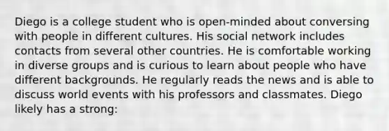 Diego is a college student who is open-minded about conversing with people in different cultures. His social network includes contacts from several other countries. He is comfortable working in diverse groups and is curious to learn about people who have different backgrounds. He regularly reads the news and is able to discuss world events with his professors and classmates. Diego likely has a strong: