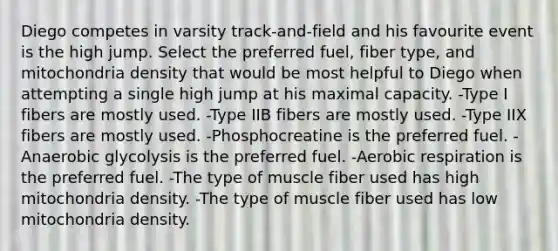 Diego competes in varsity track-and-field and his favourite event is the high jump. Select the preferred fuel, fiber type, and mitochondria density that would be most helpful to Diego when attempting a single high jump at his maximal capacity. -Type I fibers are mostly used. -Type IIB fibers are mostly used. -Type IIX fibers are mostly used. -Phosphocreatine is the preferred fuel. -Anaerobic glycolysis is the preferred fuel. -Aerobic respiration is the preferred fuel. -The type of muscle fiber used has high mitochondria density. -The type of muscle fiber used has low mitochondria density.