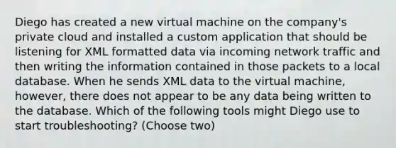 Diego has created a new virtual machine on the company's private cloud and installed a custom application that should be listening for XML formatted data via incoming network traffic and then writing the information contained in those packets to a local database. When he sends XML data to the virtual machine, however, there does not appear to be any data being written to the database. Which of the following tools might Diego use to start troubleshooting? (Choose two)