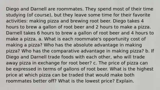 Diego and Darnell are roommates. They spend most of their time studying (of course), but they leave some time for their favorite activities: making pizza and brewing root beer. Diego takes 4 hours to brew a gallon of root beer and 2 hours to make a pizza. Darnell takes 6 hours to brew a gallon of root beer and 4 hours to make a pizza. a. What is each roommate's opportunity cost of making a pizza? Who has the absolute advantage in making pizza? Who has the comparative advantage in making pizza? b. If Diego and Darnell trade foods with each other, who will trade away pizza in exchange for root beer? c. The price of pizza can be expressed in terms of gallons of root beer. What is the highest price at which pizza can be traded that would make both roommates better off? What is the lowest price? Explain.