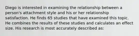 Diego is interested in examining the relationship between a person's attachment style and his or her relationship satisfaction. He finds 65 studies that have examined this topic. He combines the results of these studies and calculates an effect size. His research is most accurately described as: