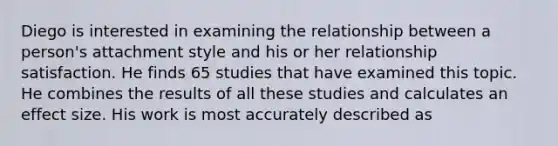 Diego is interested in examining the relationship between a person's attachment style and his or her relationship satisfaction. He finds 65 studies that have examined this topic. He combines the results of all these studies and calculates an effect size. His work is most accurately described as