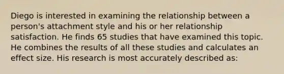 Diego is interested in examining the relationship between a person's attachment style and his or her relationship satisfaction. He finds 65 studies that have examined this topic. He combines the results of all these studies and calculates an effect size. His research is most accurately described as: