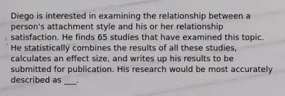 Diego is interested in examining the relationship between a person's attachment style and his or her relationship satisfaction. He finds 65 studies that have examined this topic. He statistically combines the results of all these studies, calculates an effect size, and writes up his results to be submitted for publication. His research would be most accurately described as ___.