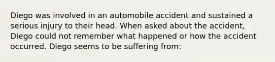 Diego was involved in an automobile accident and sustained a serious injury to their head. When asked about the accident, Diego could not remember what happened or how the accident occurred. Diego seems to be suffering from: