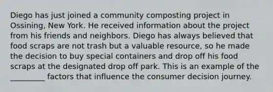 Diego has just joined a community composting project in Ossining, New York. He received information about the project from his friends and neighbors. Diego has always believed that food scraps are not trash but a valuable resource, so he made the decision to buy special containers and drop off his food scraps at the designated drop off park. This is an example of the _________ factors that influence the consumer decision journey.