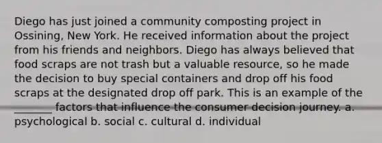 Diego has just joined a community composting project in Ossining, New York. He received information about the project from his friends and neighbors. Diego has always believed that food scraps are not trash but a valuable resource, so he made the decision to buy special containers and drop off his food scraps at the designated drop off park. This is an example of the _______ factors that influence the consumer decision journey. a. psychological b. social c. cultural d. individual