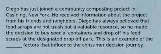 Diego has just joined a community composting project in Ossining, New York. He received information about the project from his friends and neighbors. Diego has always believed that food scraps are not trash but a valuable resource, so he made the decision to buy special containers and drop off his food scraps at the designated drop off park. This is an example of the _______ factors that influence the consumer decision journey.