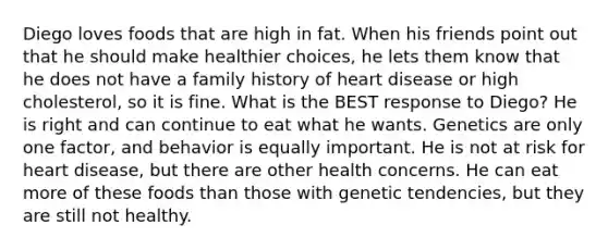 Diego loves foods that are high in fat. When his friends point out that he should make healthier choices, he lets them know that he does not have a family history of heart disease or high cholesterol, so it is fine. What is the BEST response to Diego? He is right and can continue to eat what he wants. Genetics are only one factor, and behavior is equally important. He is not at risk for heart disease, but there are other health concerns. He can eat more of these foods than those with genetic tendencies, but they are still not healthy.