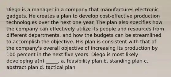 Diego is a manager in a company that manufactures electronic gadgets. He creates a plan to develop cost-effective production technologies over the next one year. The plan also specifies how the company can effectively utilize its people and resources from different departments, and how the budgets can be streamlined to accomplish the objective. His plan is consistent with that of the company's overall objective of increasing its production by 100 percent in the next five years. Diego is most likely developing a(n) _____. a. feasibility plan b. standing plan c. abstract plan d. tactical plan